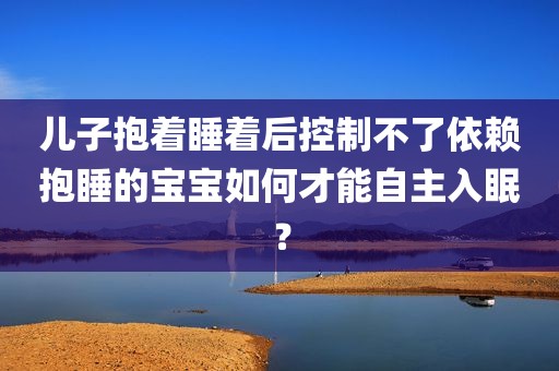 儿子抱着睡着后控制不了依赖抱睡的宝宝如何才能自主入眠？