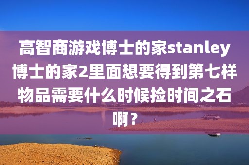 高智商游戏博士的家stanley博士的家2里面想要得到第七样物品需要什么时候捡时间之石啊？