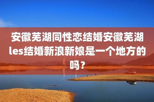 安徽芜湖同性恋结婚安徽芜湖les结婚新浪新娘是一个地方的吗？