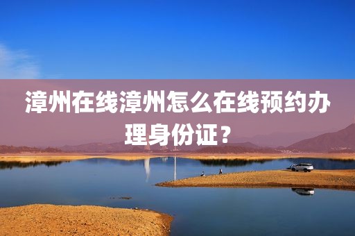 漳州在线漳州怎么在线预约办理身份证？