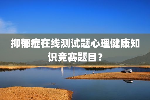 抑郁症在线测试题心理健康知识竞赛题目？