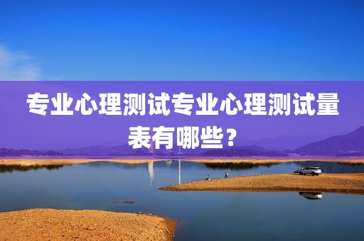 专业心理测试专业心理测试量表有哪些？