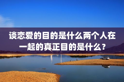 谈恋爱的目的是什么两个人在一起的真正目的是什么？