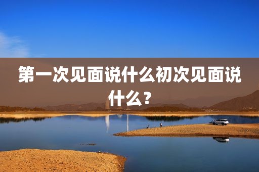 第一次见面说什么初次见面说什么？