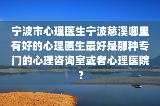 宁波市心理医生宁波慈溪哪里有好的心理医生最好是那种专门的心理咨询室或者心理医院？