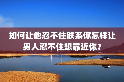如何让他忍不住联系你怎样让男人忍不住想靠近你？