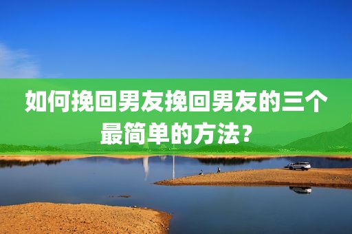 如何挽回男友挽回男友的三个最简单的方法？
