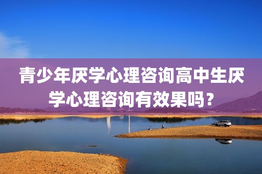 青少年厌学心理咨询高中生厌学心理咨询有效果吗？