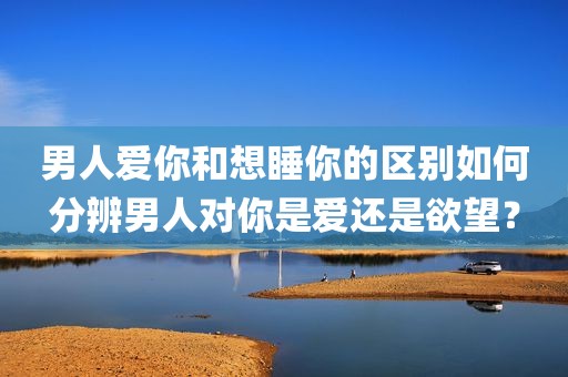 男人爱你和想睡你的区别如何分辨男人对你是爱还是欲望？