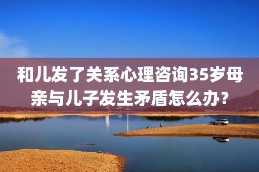 和儿发了关系心理咨询35岁母亲与儿子发生矛盾怎么办？