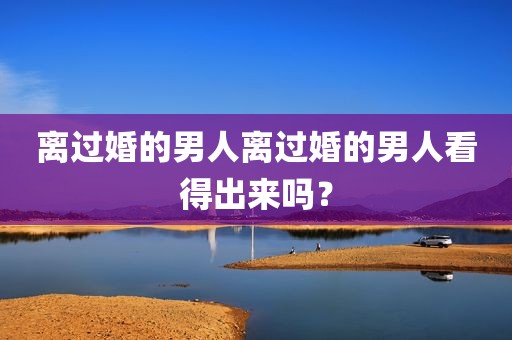 离过婚的男人离过婚的男人看得出来吗？