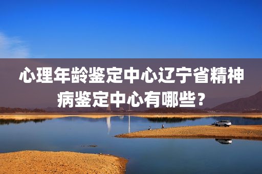 心理年龄鉴定中心辽宁省精神病鉴定中心有哪些？