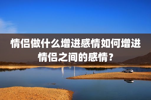 情侣做什么增进感情如何增进情侣之间的感情？