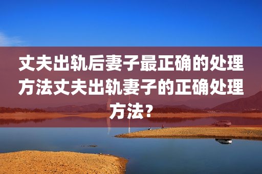 丈夫出轨后妻子最正确的处理方法丈夫出轨妻子的正确处理方法？