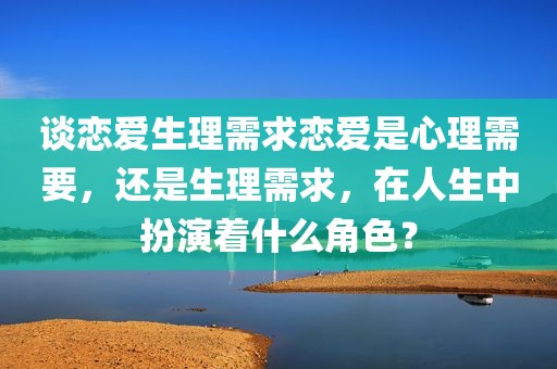 谈恋爱生理需求恋爱是心理需要，还是生理需求，在人生中扮演着什么角色？