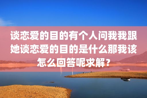 谈恋爱的目的有个人问我我跟她谈恋爱的目的是什么那我该怎么回答呢求解？
