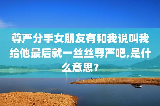 尊严分手女朋友有和我说叫我给他最后就一丝丝尊严吧,是什么意思？
