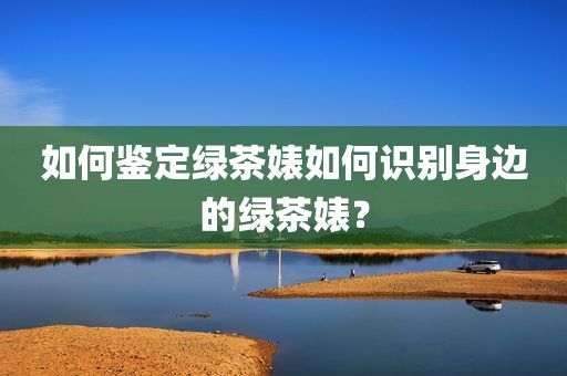 如何鉴定绿茶婊如何识别身边的绿茶婊？