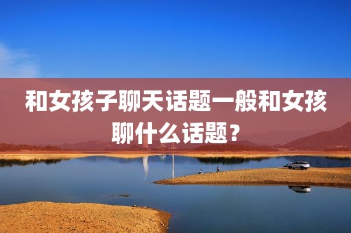 和女孩子聊天话题一般和女孩聊什么话题？