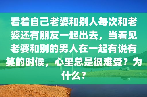 看着自己老婆和别人每次和老婆还有朋友一起出去，当看见老婆和别的男人在一起有说有笑的时候，心里总是很难受？为什么？