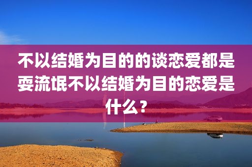 不以结婚为目的的谈恋爱都是耍流氓不以结婚为目的恋爱是什么？