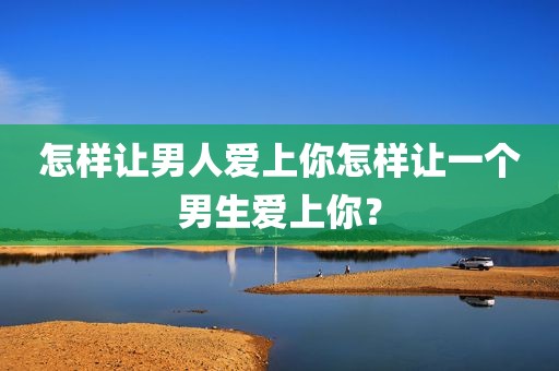 怎样让男人爱上你怎样让一个男生爱上你？