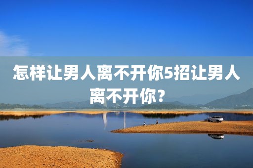 怎样让男人离不开你5招让男人离不开你？