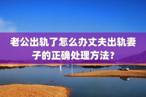 老公出轨了怎么办丈夫出轨妻子的正确处理方法？