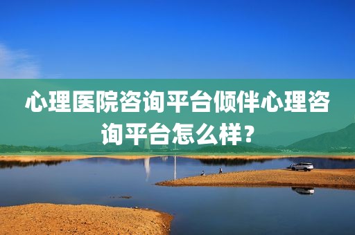 心理医院咨询平台倾伴心理咨询平台怎么样？