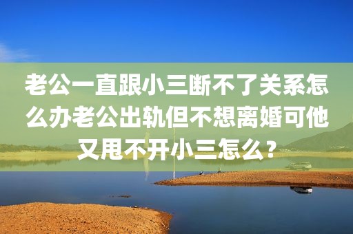 老公一直跟小三断不了关系怎么办老公出轨但不想离婚可他又甩不开小三怎么？