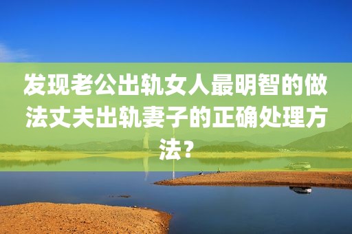 发现老公出轨女人最明智的做法丈夫出轨妻子的正确处理方法？