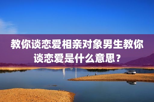 教你谈恋爱相亲对象男生教你谈恋爱是什么意思？