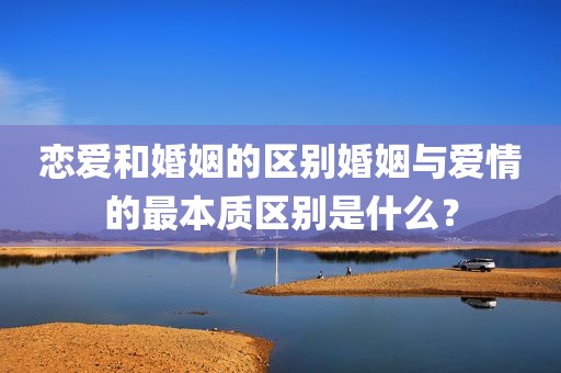 恋爱和婚姻的区别婚姻与爱情的最本质区别是什么？