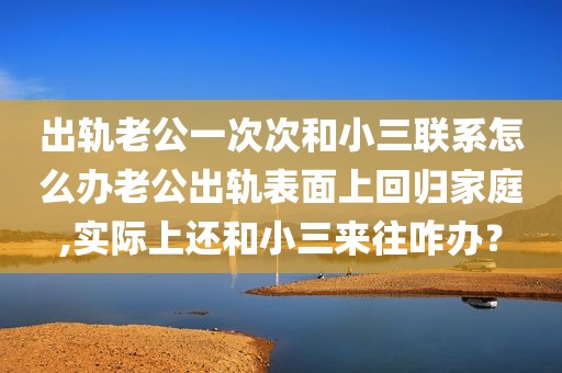 出轨老公一次次和小三联系怎么办老公出轨表面上回归家庭,实际上还和小三来往咋办？