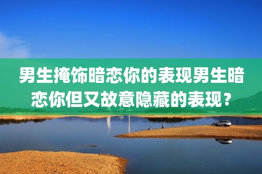 男生掩饰暗恋你的表现男生暗恋你但又故意隐藏的表现？