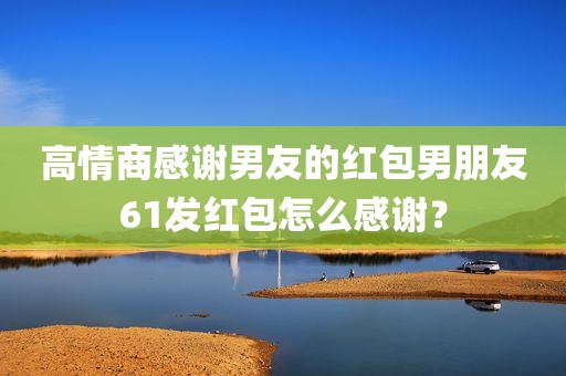 高情商感谢男友的红包男朋友61发红包怎么感谢？