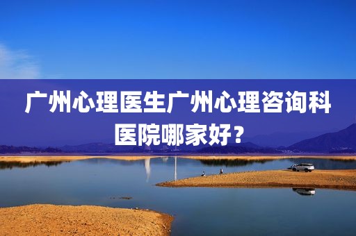 广州心理医生广州心理咨询科医院哪家好？