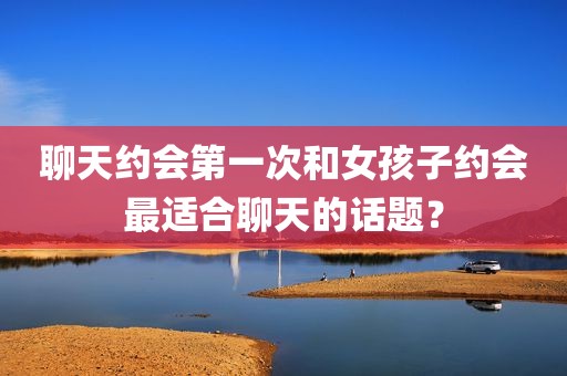 聊天约会第一次和女孩子约会最适合聊天的话题？