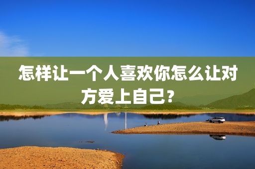 怎样让一个人喜欢你怎么让对方爱上自己？