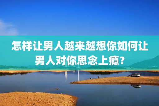 怎样让男人越来越想你如何让男人对你思念上瘾？
