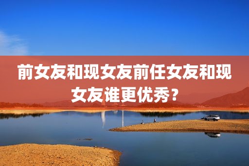 前女友和现女友前任女友和现女友谁更优秀？