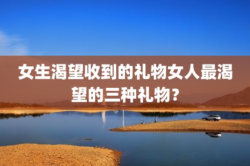 女生渴望收到的礼物女人最渴望的三种礼物？