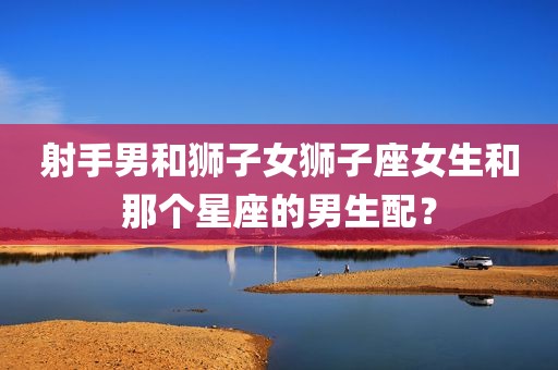 射手男和狮子女狮子座女生和那个星座的男生配？
