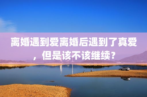 离婚遇到爱离婚后遇到了真爱，但是该不该继续？