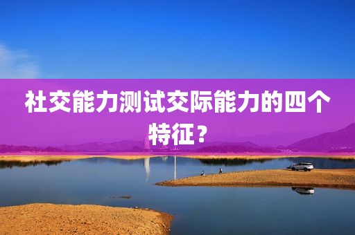 社交能力测试交际能力的四个特征？
