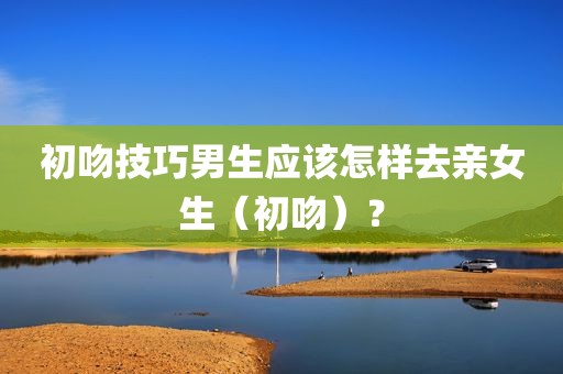 初吻技巧男生应该怎样去亲女生（初吻）？