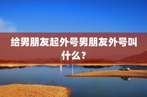 给男朋友起外号男朋友外号叫什么？