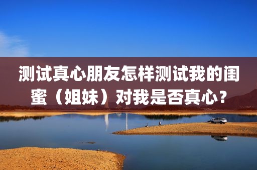 测试真心朋友怎样测试我的闺蜜（姐妹）对我是否真心？