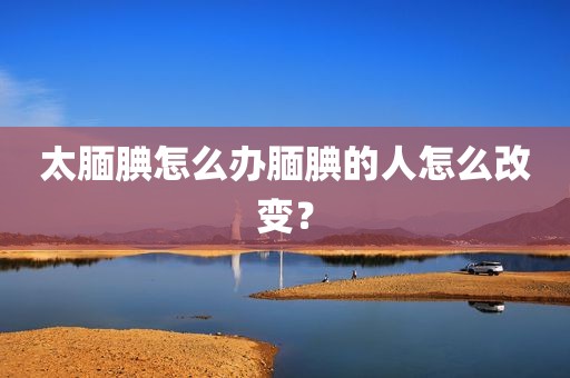 太腼腆怎么办腼腆的人怎么改变？