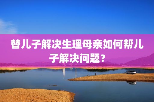 替儿子解决生理母亲如何帮儿子解决问题？